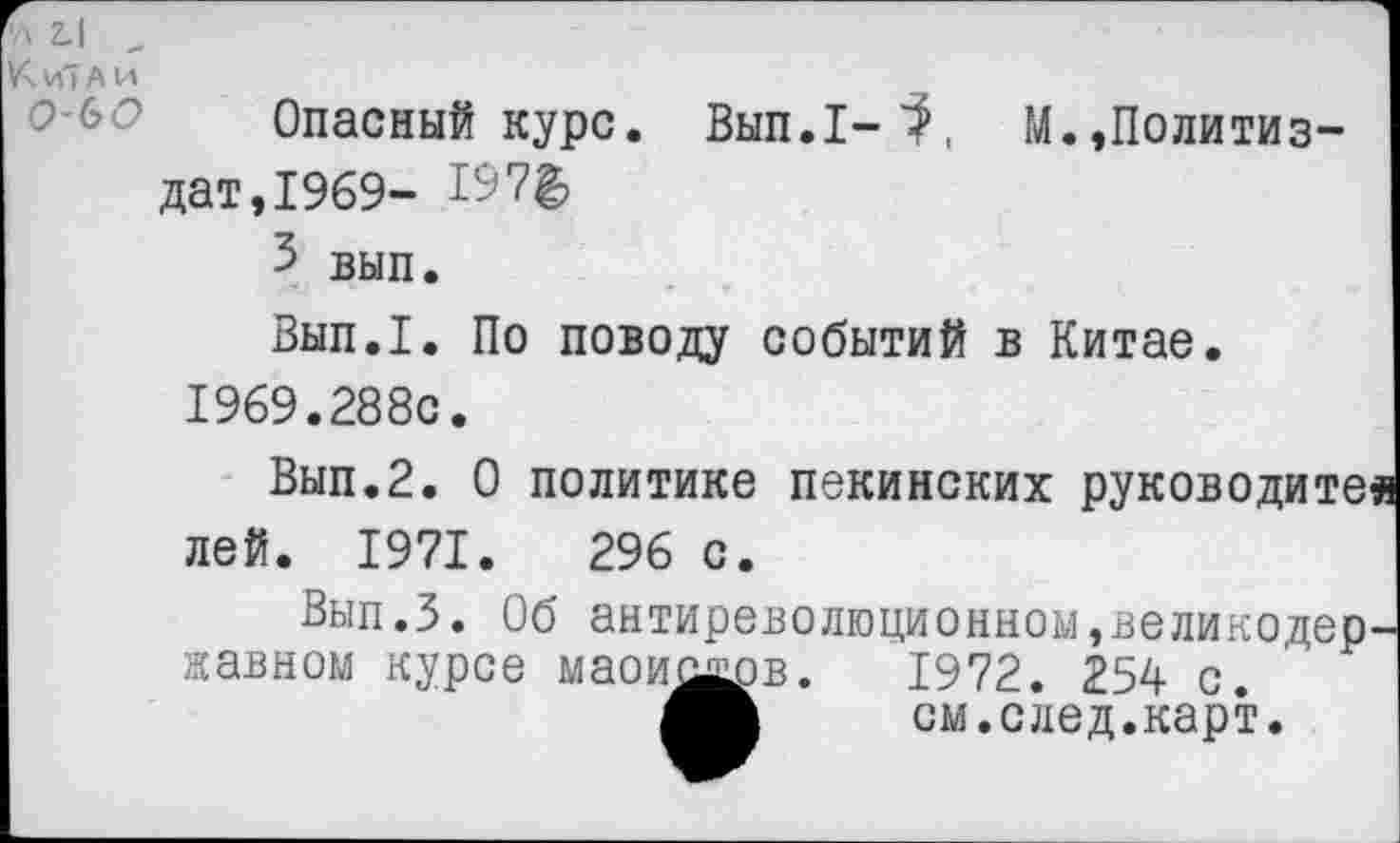 ﻿Опасный курс. Вып.1-^, М.,Политиздат,1969- 1^7^
5 вып.
Вып.1. По поводу событий в Китае.
1969.288с.
Вып.2. О политике пекинских руководите« лей. 1971.	296 с.
Вып.З. Об антиреволюционном,великодержавном курсе мао и од-о в.	1972. 254 с.
см.след.карт.